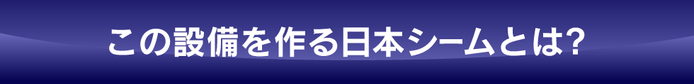 この設備をつくる日本シームとは?