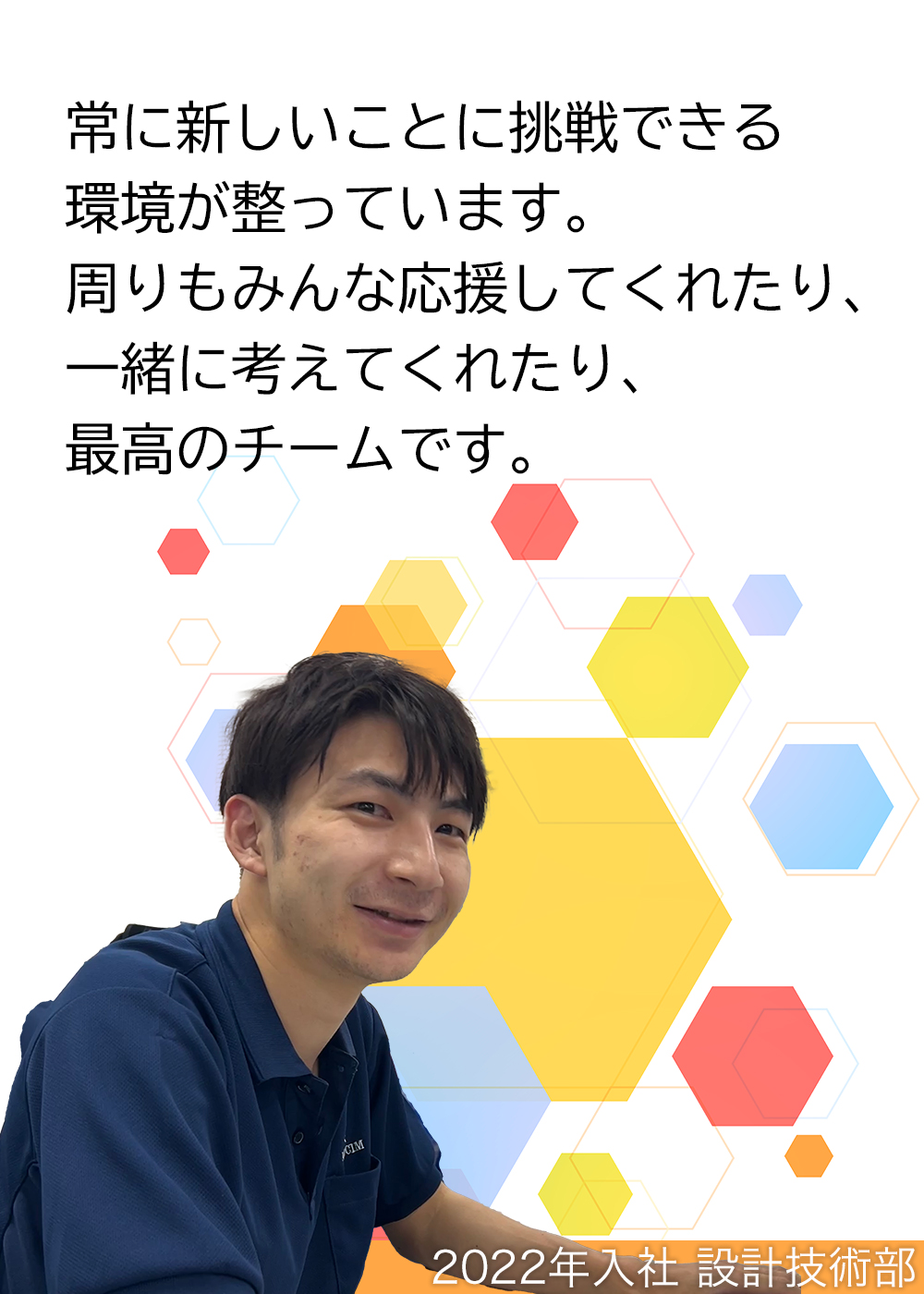 常に新しいことに挑戦できる環境が整っています。周りもみんな応援してくれたり、一緒に考えてくれたり、最高のチームです。（2022年入社　設計技術部）