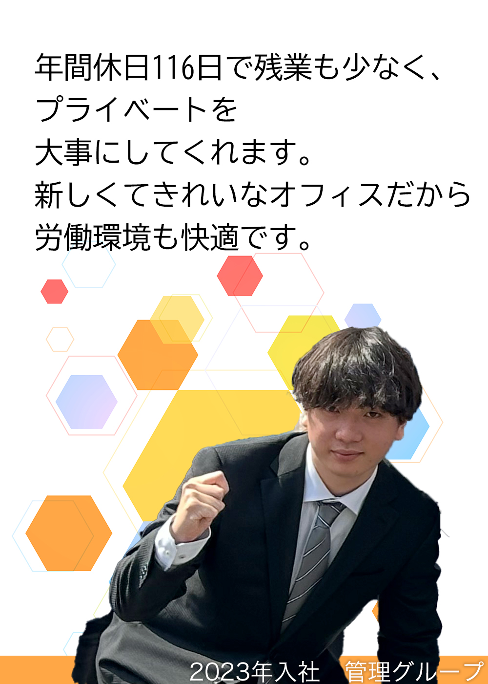 年間休日116日で残業も少なく、プライベートを大事にしてくれます。新しくてきれいなオフィスだから労働環境も快適です。（2023年入社　管理グループ）