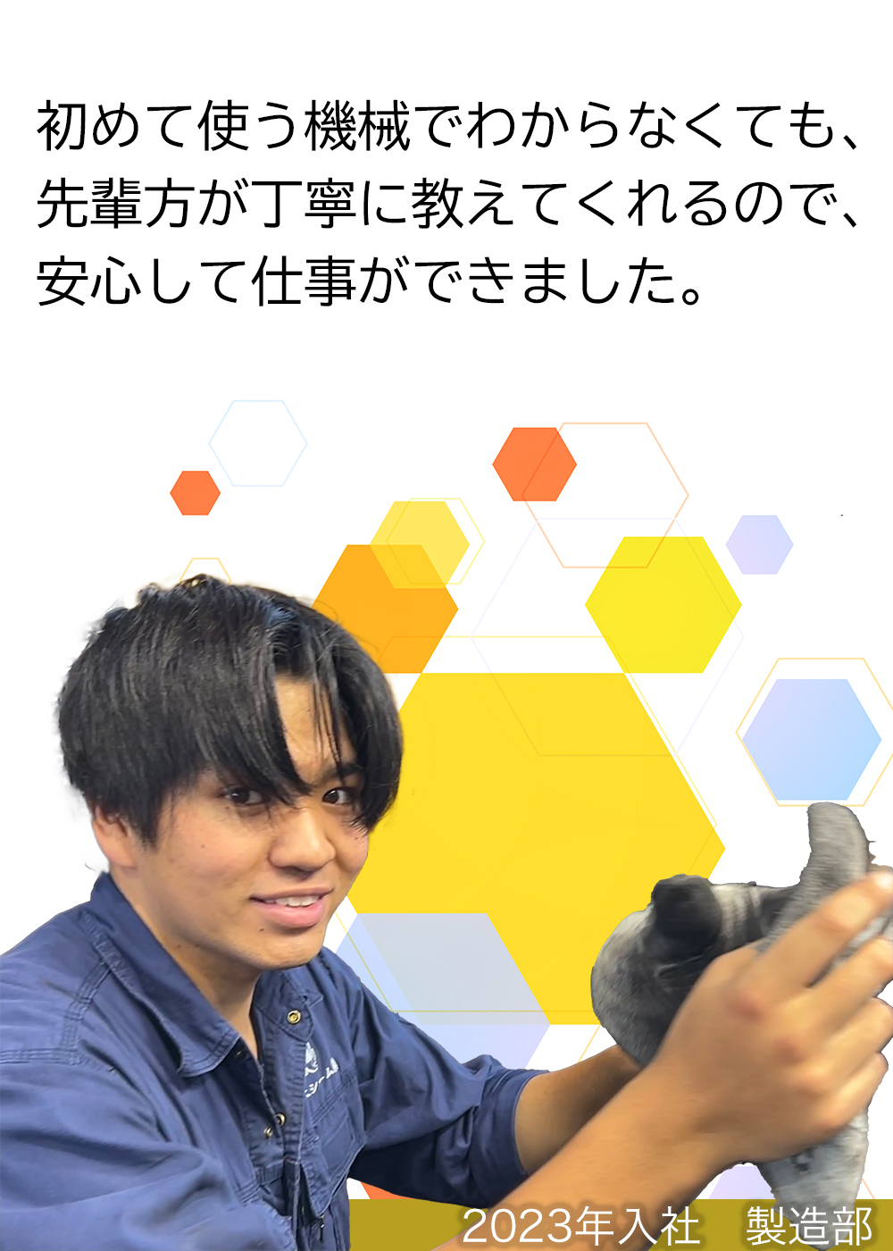 初めて使う機械でわからなくても、先輩方が丁寧に教えてくれるので、安心して仕事ができました。（2023年入社　製造部）