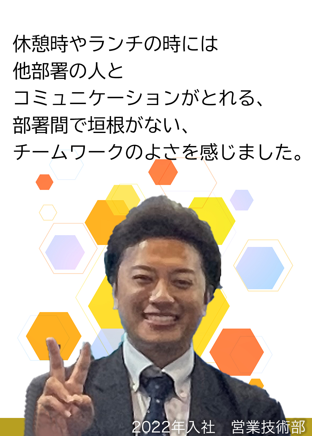 休憩時やランチの時には他部署の人とコミュニケーションがとれる、部署間で垣根がない、チームワークのよさを感じました。（2022年入社　営業技術部）