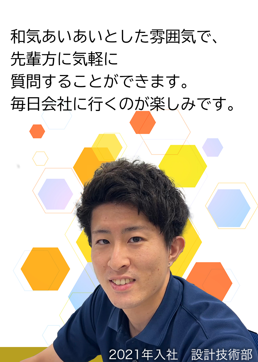 和気あいあいとした雰囲気で、先輩方に気軽に質問することができます。毎日会社に行くのが楽しみです。（2021年入社　設計技術部）