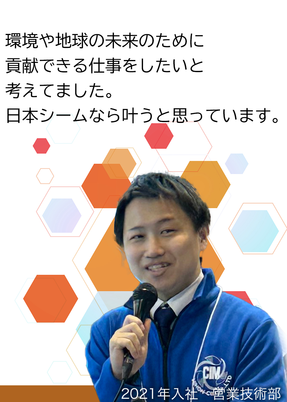 環境や地球の未来のために貢献できる仕事をしたいと考えてました。日本シームなら叶うと思っています。（2021年入社　営業技術部