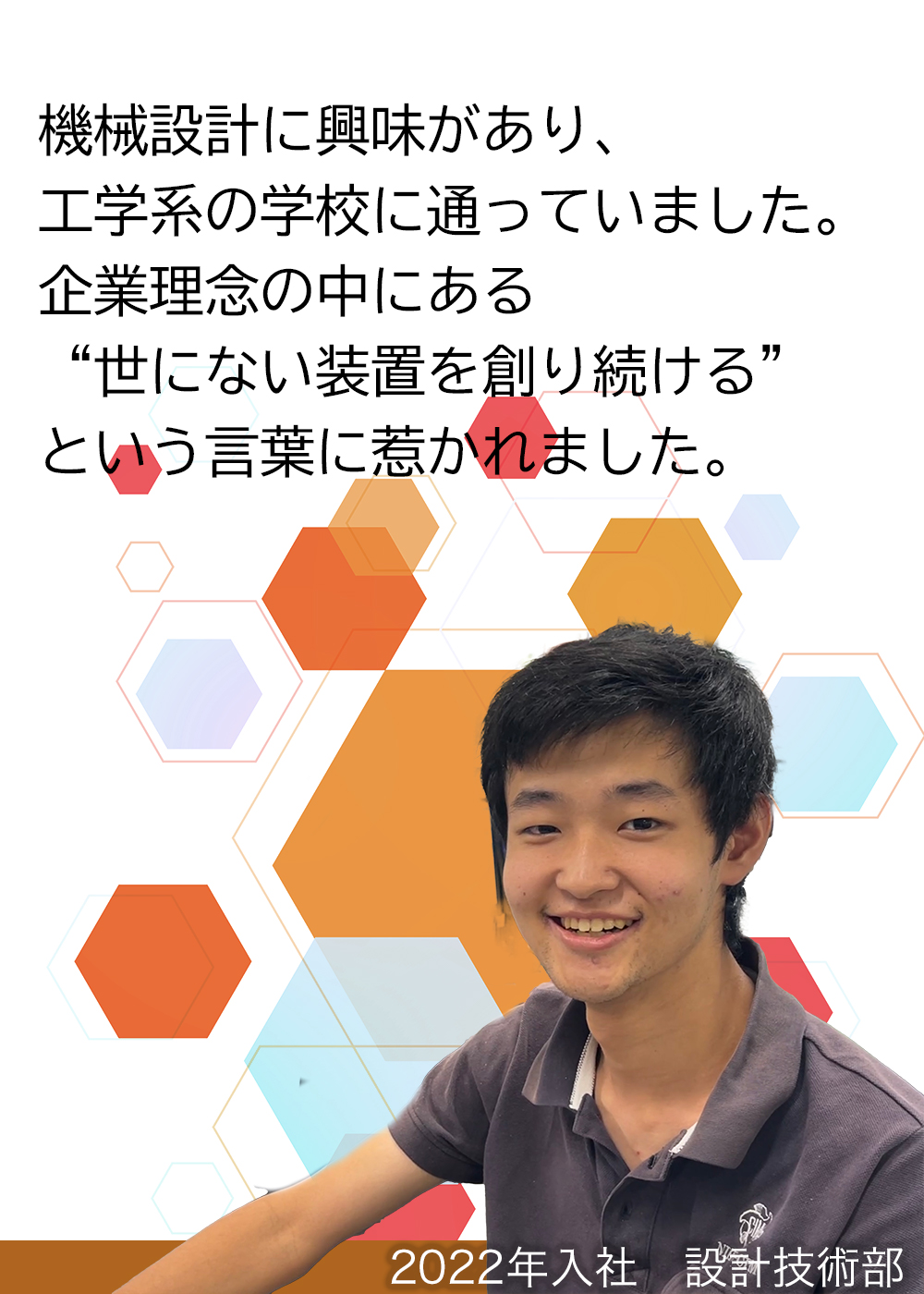 機械設計に興味があり、工学系の学校に通っていました。企業理念の中にある“世にない装置を創り続ける”という言葉に惹かれました。（2022年入社　設計技術部）