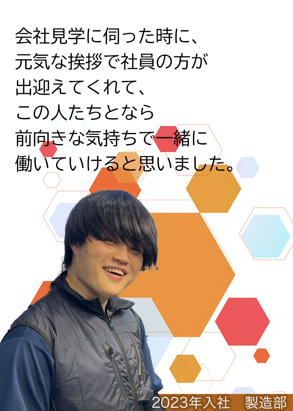 会社見学に伺った時に、元気な挨拶で社員の方が出迎えてくれて、この人たちとなら前向きな気持ちで一緒に働いていけると思いました。（2023年入社　製造部）