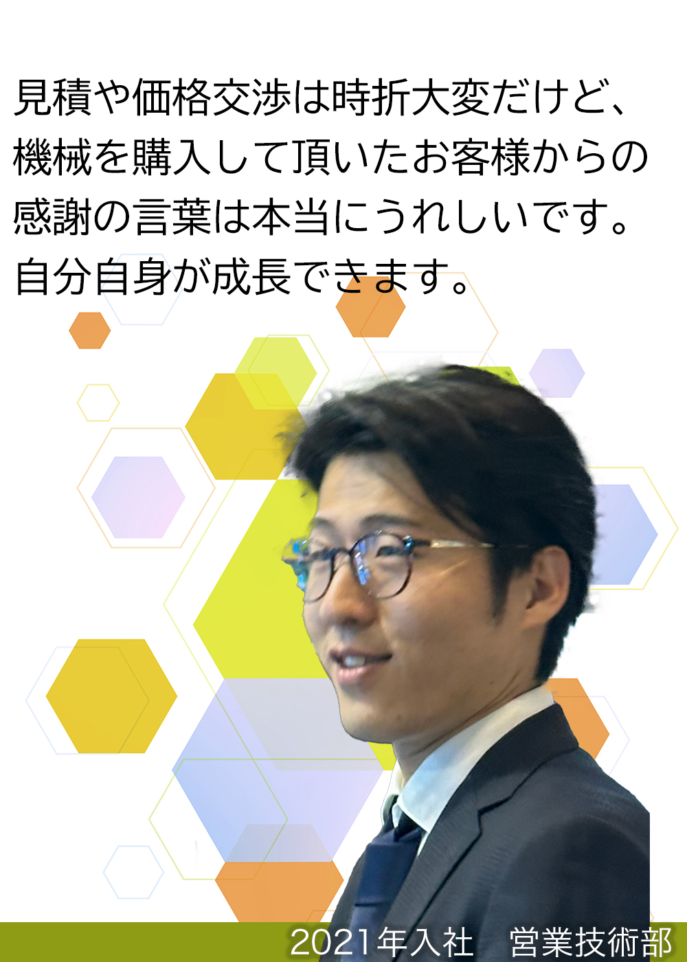 見積や価格交渉は時折大変だけど、機械を購入して頂いたお客様からの感謝の言葉は本当にうれしいです。自分自身が成長できます。（2021年入社　営業技術部）