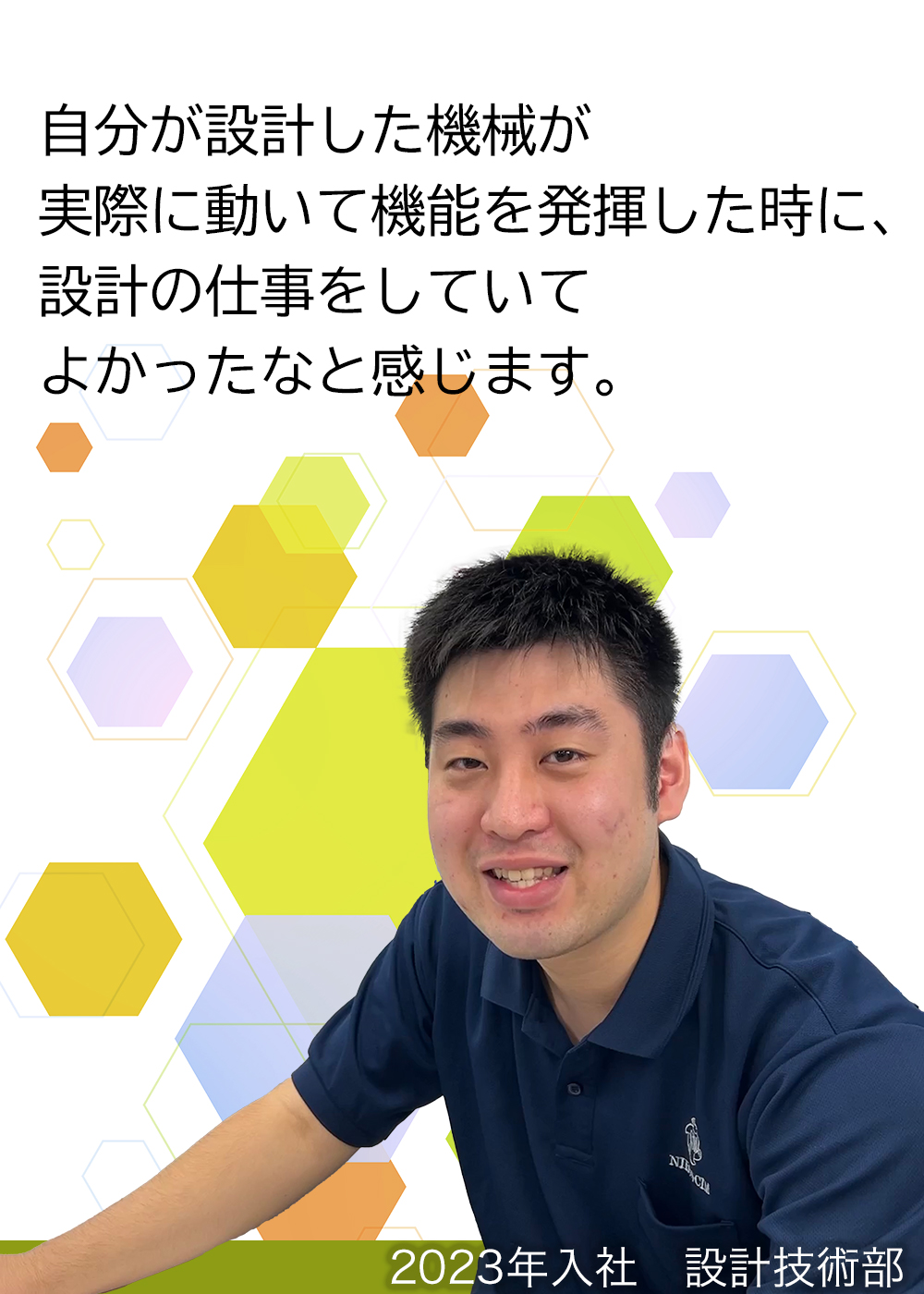 自分が設計した機械が実際に動いて機能を発揮した時に、設計の仕事をしていてよかったなと感じます。（2023年入社　設計技術部）