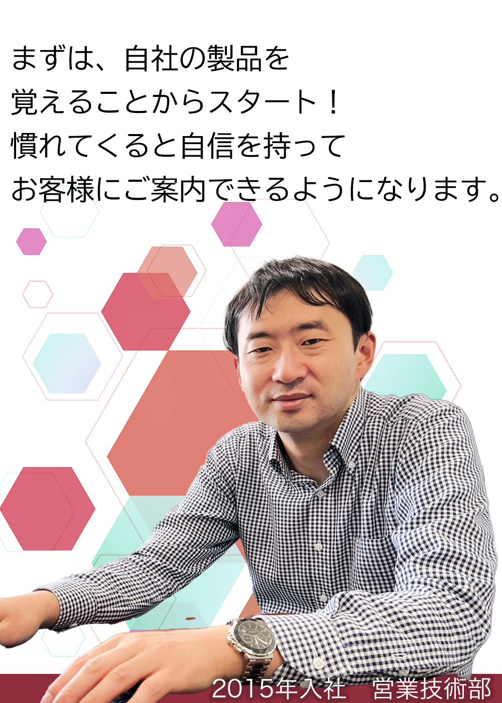 まずは、自社の製品を覚えることからスタート！慣れてくると自信を持ってお客様にご案内できるようになります。（2015年入社　営業技術部）