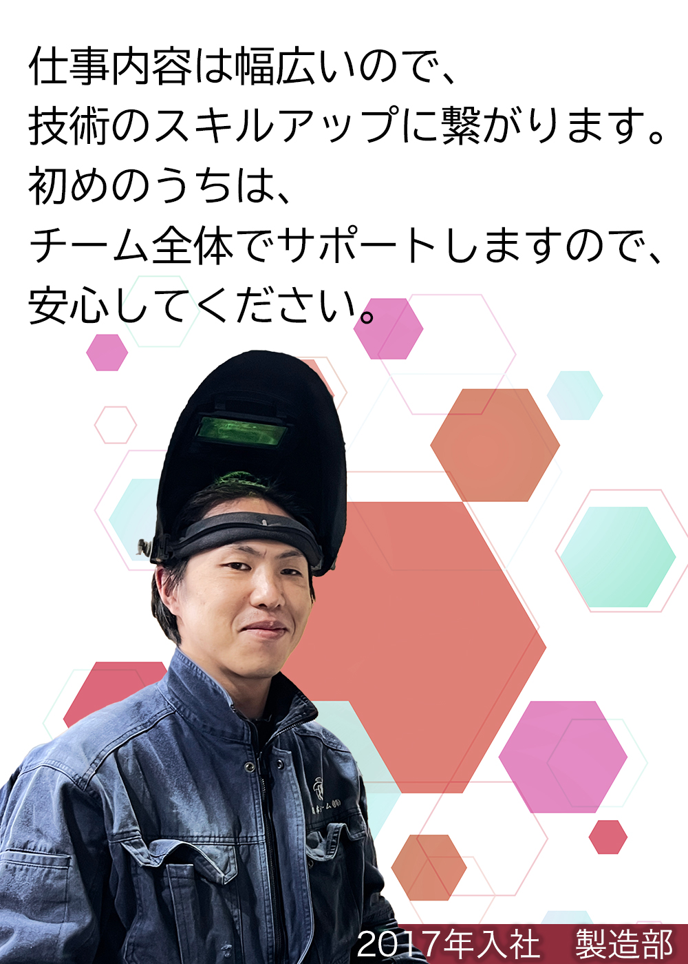 仕事内容は幅広いので、技術のスキルアップに繋がります。初めのうちは、チーム全体でサポートしますので、安心してください。（2017年入社　製造部）